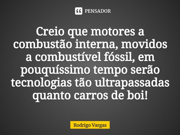 ⁠Creio que motores a combustão interna, movidos a combustível fóssil, em pouquíssimo tempo serão tecnologias tão ultrapassadas quanto carros de boi!... Frase de Rodrigo Vargas.