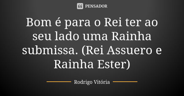 Bom é para o Rei ter ao seu lado uma Rainha submissa. (Rei Assuero e Rainha Ester)... Frase de Rodrigo Vitória.