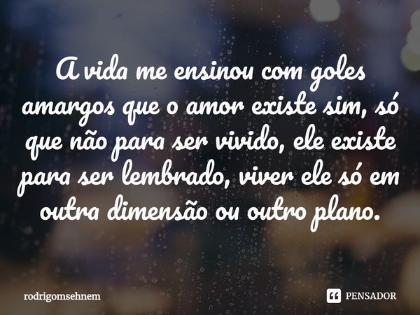 ⁠A vida me ensinou com goles amargos que o amor existe sim, só que não para ser vivido, ele existe para ser lembrado, viver ele só em outra dimensão ou outro pl... Frase de rodrigomsehnem.