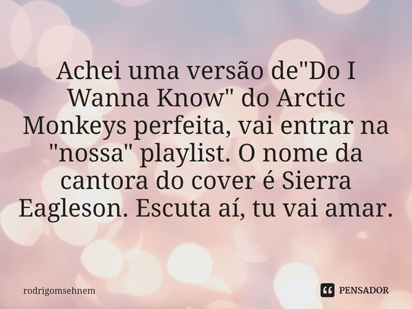⁠Achei uma versão de "Do I Wanna Know" do Arctic Monkeys perfeita, vai entrar na "nossa" playlist. O nome da cantora do cover é Sierra Eagle... Frase de rodrigomsehnem.