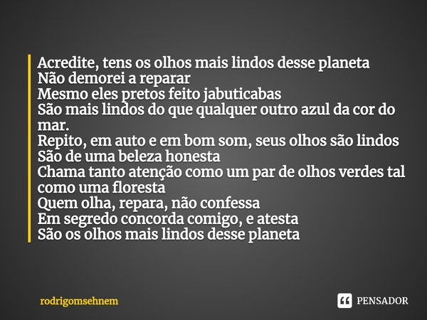 ⁠Acredite, tens os olhos mais lindos desse planeta
Não demorei a reparar
Mesmo eles pretos feito jabuticabas
São mais lindos do que qualquer outro azul da cor d... Frase de rodrigomsehnem.