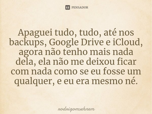 ⁠Apaguei tudo, tudo, até nos backups, Google Drive e iCloud, agora não tenho mais nada dela, ela não me deixou ficar com nada como se eu fosse um qualquer, e eu... Frase de rodrigomsehnem.