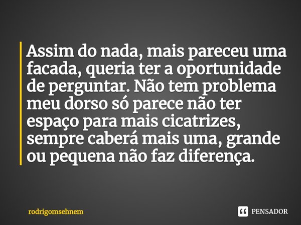 ⁠Assim do nada, mais pareceu uma facada, queria ter a oportunidade de perguntar. Não tem problema meu dorso só parece não ter espaço para mais cicatrizes, sempr... Frase de rodrigomsehnem.