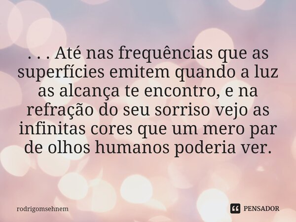 ⁠ . . . Até nas frequências que as superfícies emitem quando a luz as alcança te encontro, e na refração do seu sorriso vejo as infinitas cores que um mero par ... Frase de rodrigomsehnem.