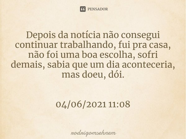 ⁠Depois da notícia não consegui continuar trabalhando, fui pra casa, não foi uma boa escolha, sofri demais, sabia que um dia aconteceria, mas doeu, dói. 04/06/2... Frase de rodrigomsehnem.