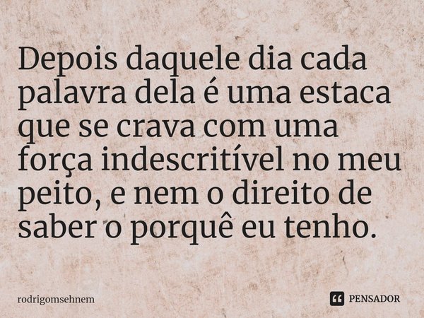 ⁠Depois daquele dia cada palavra dela é uma estaca que se crava com uma força indescritível no meu peito, e nem o direito de saber o porquê eu tenho.... Frase de rodrigomsehnem.