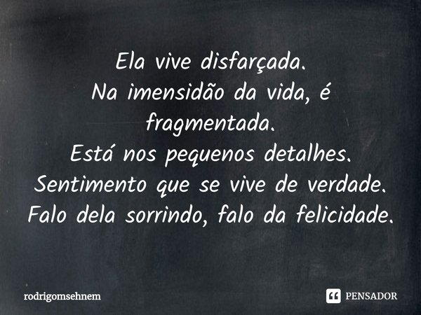 ⁠Ela vive disfarçada.
Na imensidão da vida, é fragmentada.
Está nos pequenos detalhes.
Sentimento que se vive de verdade.
Falo dela sorrindo, falo da felicidade... Frase de rodrigomsehnem.