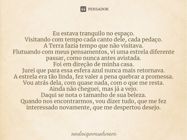 ⁠Eu estava tranquilo no espaço.
Visitando com tempo cada canto dele, cada pedaço.
A Terra fazia tempo que não visitava.
Flutuando com meus pensamentos, vi uma e... Frase de rodrigomsehnem.