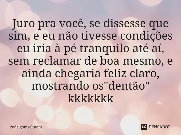 ⁠Juro pra você, se dissesse que sim, e eu não tivesse condições eu iria à pé tranquilo até aí, sem reclamar de boa mesmo, e ainda chegaria feliz claro, mostrand... Frase de rodrigomsehnem.