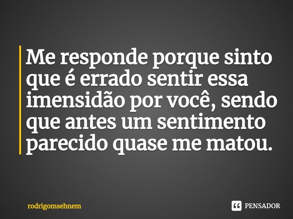 ⁠Me responde porque sinto que é errado sentir essa imensidão por você, sendo que antes um sentimento parecido quase me matou.... Frase de rodrigomsehnem.