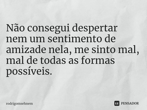 ⁠Não consegui despertar nem um sentimento de amizade nela, me sinto mal, mal de todas as formas possíveis.... Frase de rodrigomsehnem.