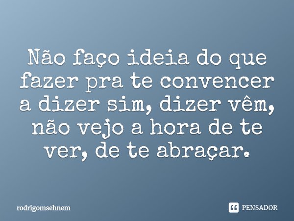 ⁠Não faço ideia do que fazer pra te convencer a dizer sim, dizer vêm, não vejo a hora de te ver, de te abraçar.... Frase de rodrigomsehnem.