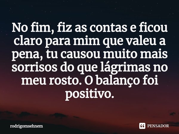 ⁠No fim, fiz as contas e ficou claro para mim que valeu a pena, tu causou muito mais sorrisos do que lágrimas no meu rosto. O balanço foi positivo.... Frase de rodrigomsehnem.