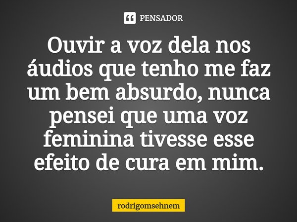 ⁠Ouvir a voz dela nos áudios que tenho me faz um bem absurdo, nunca pensei que uma voz feminina tivesse esse efeito de cura em mim.... Frase de rodrigomsehnem.