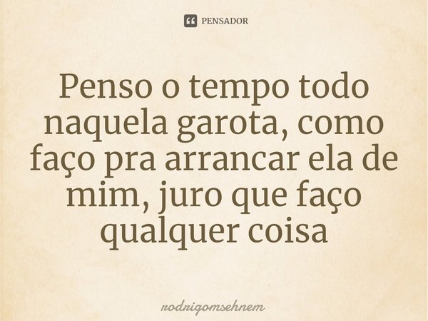 Penso o tempo todo naquela garota, como faço pra arrancar ⁠ela de mim, juro que faço qualquer coisa... Frase de rodrigomsehnem.