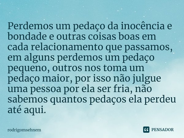 Perdemos um pedaço da inocência ⁠e bondade e outras coisas boas em cada relacionamento que passamos, em alguns perdemos um pedaço pequeno, outros nos toma um pe... Frase de rodrigomsehnem.