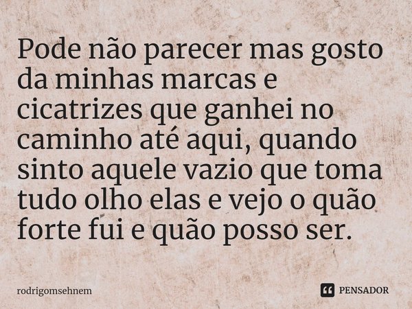 ⁠Pode não parecer mas gosto da minhas marcas e cicatrizes que ganhei no caminho até aqui, quando sinto aquele vazio que toma tudo olho elas e vejo o quão forte ... Frase de rodrigomsehnem.