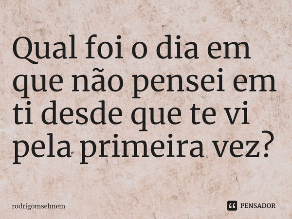 ⁠Qual foi o dia em que não pensei em ti desde que te vi pela primeira vez?... Frase de rodrigomsehnem.