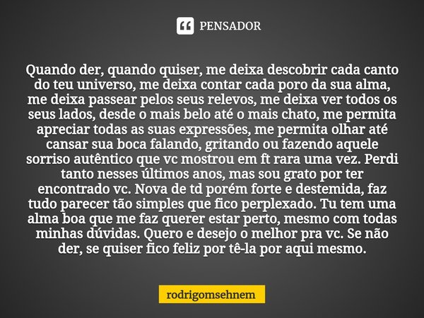 ⁠Quando der, quando quiser, me deixa descobrir cada canto do teu universo, me deixa contar cada poro da sua alma, me deixa passear pelos seus relevos, me deixa ... Frase de rodrigomsehnem.