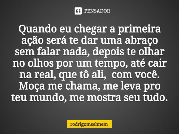 ⁠Quando eu chegar a primeira ação será te dar uma abraço sem falar nada, depois te olhar no olhos por um tempo, até cair na real, que tô ali, com você. Moça me ... Frase de rodrigomsehnem.