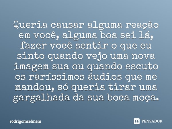 ⁠Queria causar alguma reação em você, alguma boa sei lá, fazer você sentir o que eu sinto quando vejo uma nova imagem sua ou quando escuto os raríssimos áudios ... Frase de rodrigomsehnem.