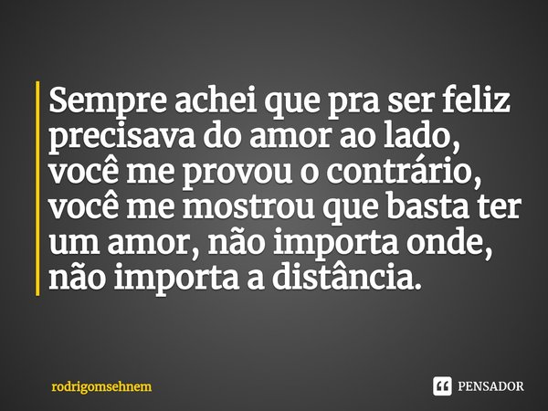 ⁠Sempre achei que pra ser feliz precisava do amor ao lado, você me provou o contrário, você me mostrou que basta ter um amor, não importa onde, não importa a di... Frase de rodrigomsehnem.