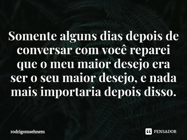 ⁠Somente alguns dias depois de conversar com você reparei que o meu maior desejo era ser o seu maior desejo, e nada mais importaria depois disso.... Frase de rodrigomsehnem.