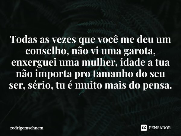 Te vejo mulher Moça Todas as vezes que você me deu um conselho, não vi uma garota, enxerguei uma mulher, idade a tua não importa pro tamanho do seu ser, sério, ... Frase de rodrigomsehnem.