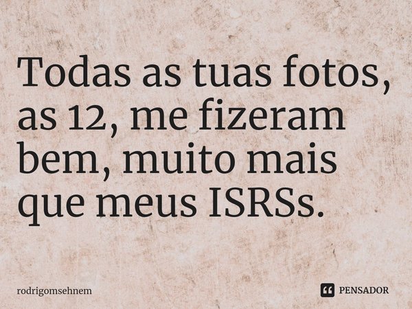 ⁠Todas as tuas fotos, as 12, me fizeram bem, muito mais que meus ISRSs.... Frase de rodrigomsehnem.