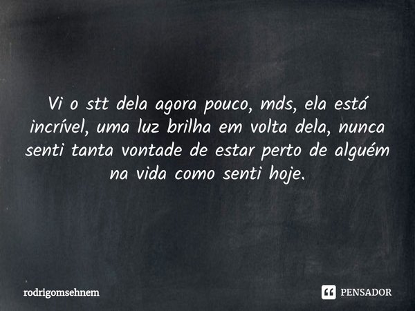 ⁠ Vi o stt dela agora pouco, mds, ela está incrível, uma luz brilha em volta dela, nunca senti tanta vontade de estar perto de alguém na vida como senti hoje.... Frase de rodrigomsehnem.