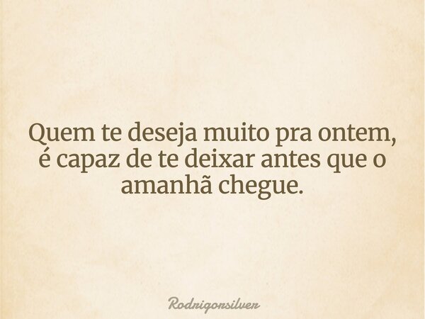 Quem te deseja muito pra ontem, é capaz de te deixar antes que o amanhã chegue.... Frase de rodrigorsilver.
