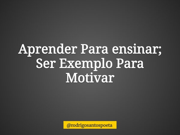 Aprender Para ensinar; Ser Exemplo Para Motivar... Frase de rodrigosantospoeta.