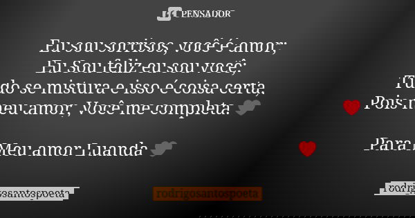 Eu sou sorrisos, você é amor; Eu Sou feliz eu sou você; Tudo se mistura e isso é coisa certa, Pois meu amor, Você me completa.❤ Para Meu amor Luanda ❤... Frase de rodrigosantospoeta.