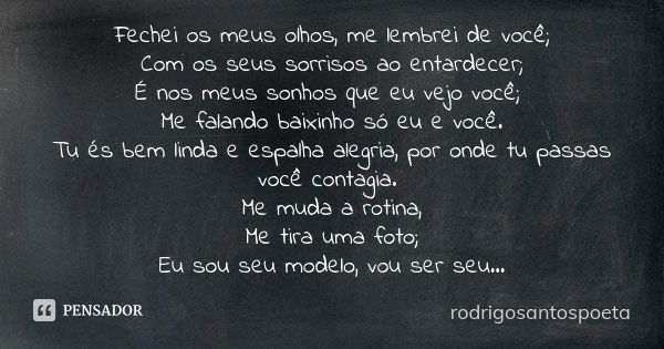 Fechei os meus olhos, me lembrei de você; Com os seus sorrisos ao entardecer; É nos meus sonhos que eu vejo você; Me falando baixinho só eu e você. Tu és bem li... Frase de rodrigosantospoeta.