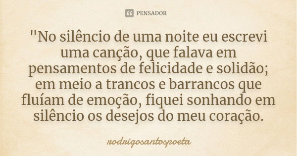 "No silêncio de uma noite eu escrevi uma canção, que falava em pensamentos de felicidade e solidão; em meio a trancos e barrancos que fluíam de emoção, fiq... Frase de rodrigosantospoeta.