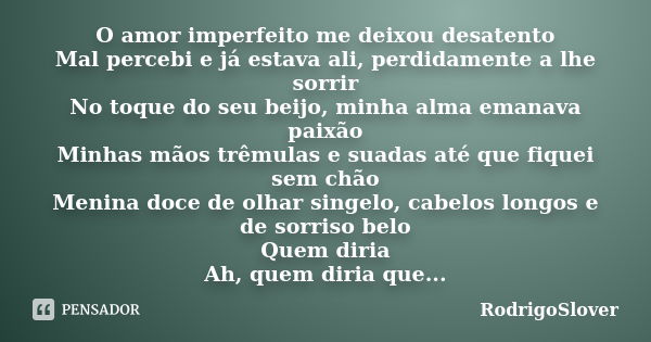 O amor imperfeito me deixou desatento Mal percebi e já estava ali, perdidamente a lhe sorrir No toque do seu beijo, minha alma emanava paixão Minhas mãos trêmul... Frase de RodrigoSlover.