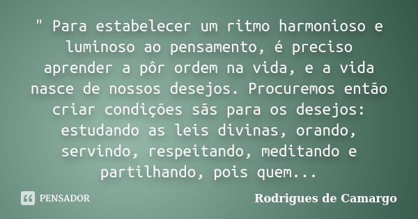 " Para estabelecer um ritmo harmonioso e luminoso ao pensamento, é preciso aprender a pôr ordem na vida, e a vida nasce de nossos desejos. Procuremos então... Frase de Rodrigues de Camargo.