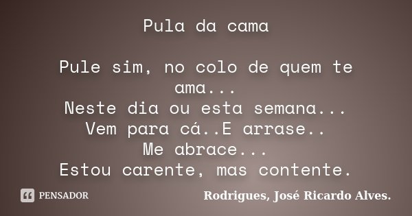Pula da cama Pule sim, no colo de quem te ama... Neste dia ou esta semana... Vem para cá..E arrase.. Me abrace... Estou carente, mas contente.... Frase de Rodrigues, José Ricardo Alves..