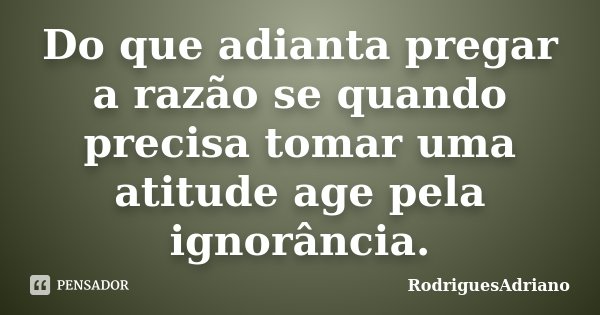 Do que adianta pregar a razão se quando precisa tomar uma atitude age pela ignorância.... Frase de RodriguesAdriano.