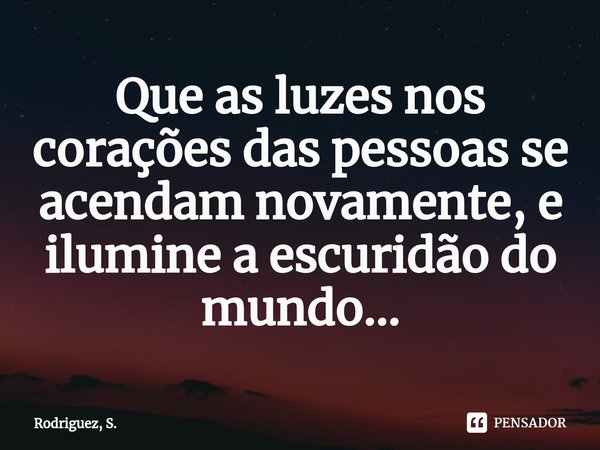 ⁠Que as luzes nos corações das pessoas se acendam novamente, e ilumine a escuridão do mundo...... Frase de Rodriguez, S..