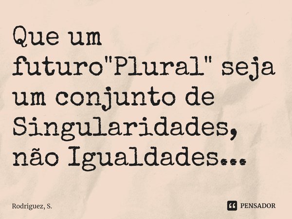 Que um futuro "Plural" seja um conjunto de Singularidades, não Igualdades...⁠... Frase de Rodriguez, S..