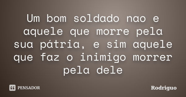 Um bom soldado nao e aquele que morre pela sua pátria, e sim aquele que faz o inimigo morrer pela dele... Frase de Rodriguo.