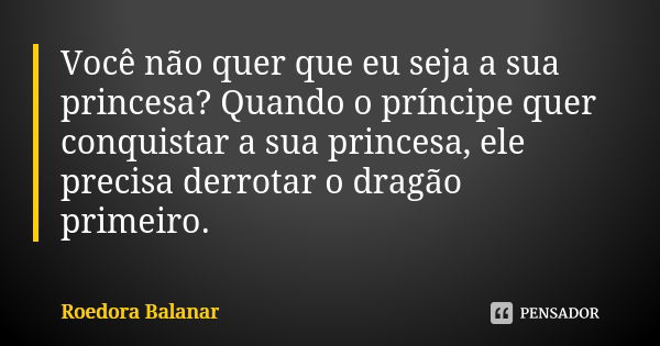 Você não quer que eu seja a sua princesa? Quando o príncipe quer conquistar a sua princesa, ele precisa derrotar o dragão primeiro.... Frase de Roedora Balanar.