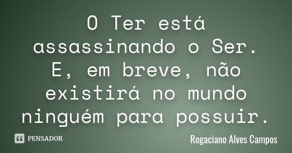 O Ter está assassinando o Ser. E, em breve, não existirá no mundo ninguém para possuir.... Frase de Rogaciano Alves Campos.