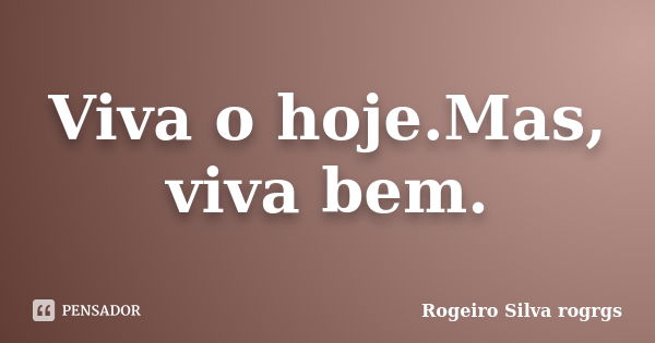 Viva o hoje.Mas, viva bem.... Frase de Rogeiro Silva rogrgs.