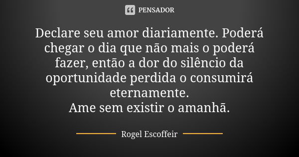 Declare seu amor diariamente. Poderá chegar o dia que não mais o poderá fazer, então a dor do silêncio da oportunidade perdida o consumirá eternamente. Ame sem ... Frase de Rogel Escoffeir.