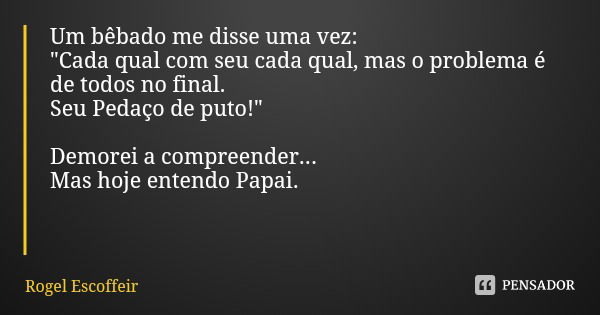 Um bêbado me disse uma vez:
"Cada qual com seu cada qual, mas o problema é de todos no final.
Seu Pedaço de puto!" Demorei a compreender...
Mas hoje e... Frase de Rogel Escoffeir.