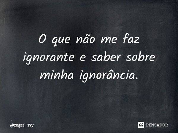 ⁠O que não me faz ignorante e saber sobre minha ignorância.... Frase de roger_17y.