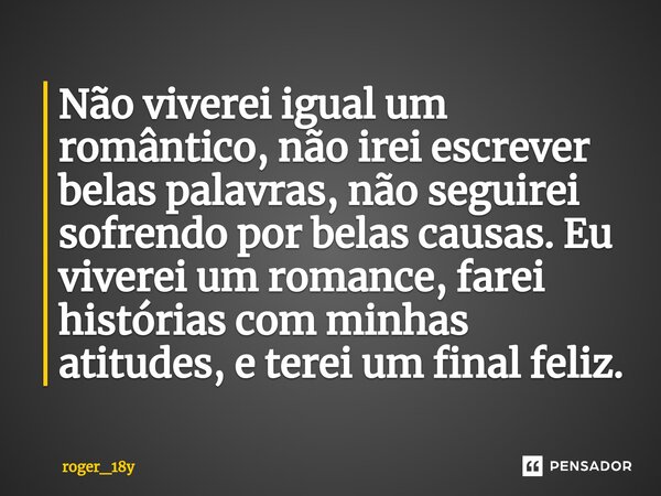 ⁠Não viverei igual um romântico, não irei escrever belas palavras, não seguirei sofrendo por belas causas. Eu viverei um romance, farei histórias com minhas ati... Frase de roger_18y.