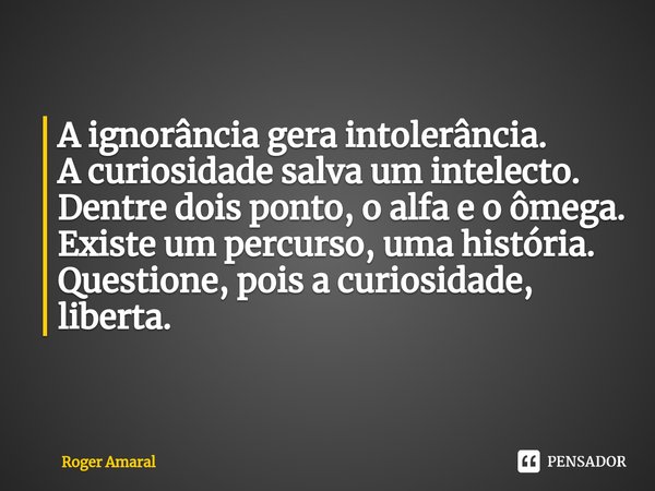 ⁠A ignorância gera intolerância.
A curiosidade salva um intelecto.
Dentre dois ponto, o alfa e o ômega.
Existe um percurso, uma história.
Questione, pois a curi... Frase de Roger Amaral.